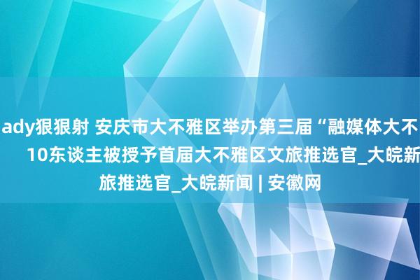 ady狠狠射 安庆市大不雅区举办第三届“融媒体大不雅行”作为     10东谈主被授予首届大不雅区文旅推选官_大皖新闻 | 安徽网