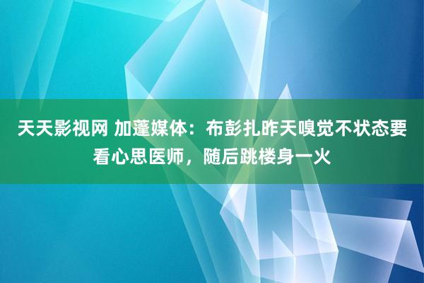 天天影视网 加蓬媒体：布彭扎昨天嗅觉不状态要看心思医师，随后跳楼身一火