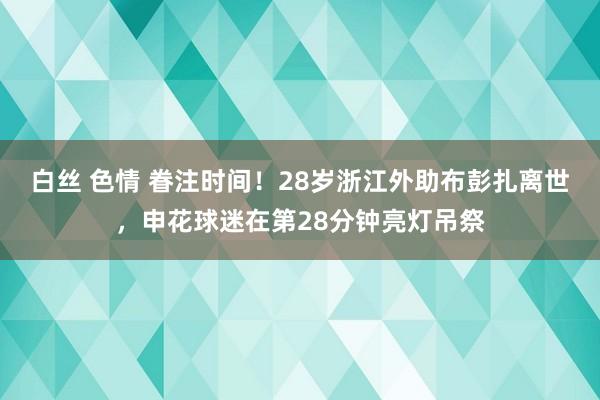 白丝 色情 眷注时间！28岁浙江外助布彭扎离世，申花球迷在第28分钟亮灯吊祭
