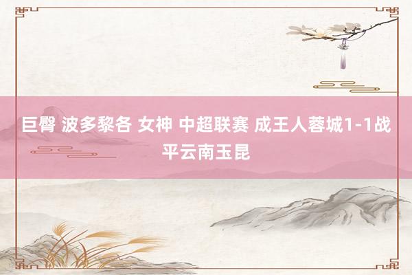 巨臀 波多黎各 女神 中超联赛 成王人蓉城1-1战平云南玉昆