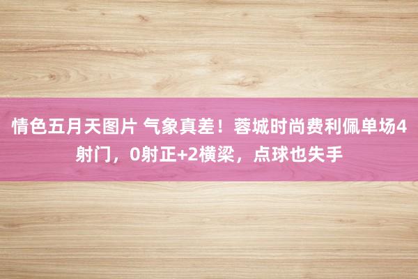 情色五月天图片 气象真差！蓉城时尚费利佩单场4射门，0射正+2横梁，点球也失手