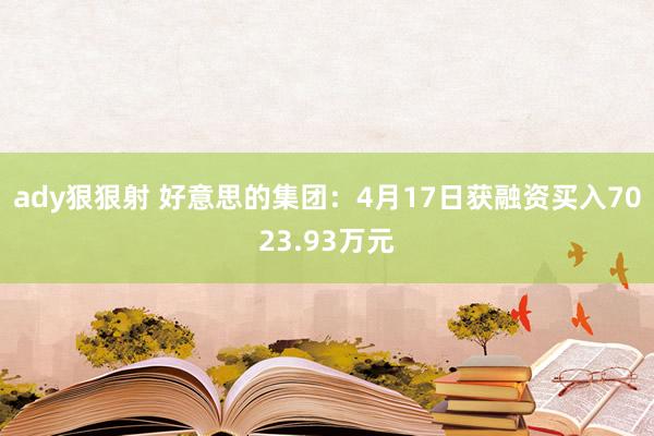 ady狠狠射 好意思的集团：4月17日获融资买入7023.93万元