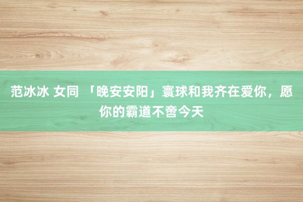 范冰冰 女同 「晚安安阳」寰球和我齐在爱你，愿你的霸道不啻今天