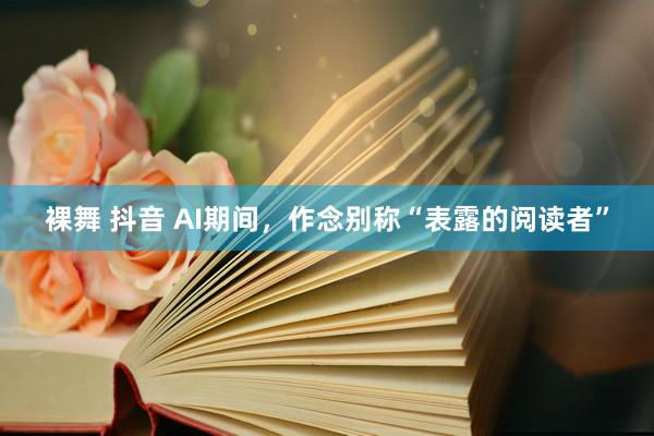 裸舞 抖音 AI期间，作念别称“表露的阅读者”