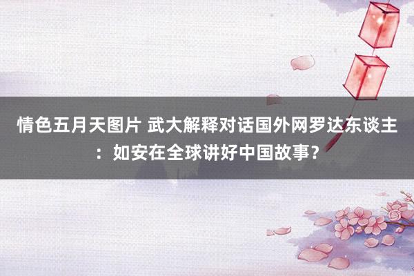 情色五月天图片 武大解释对话国外网罗达东谈主：如安在全球讲好中国故事？