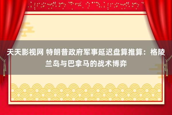 天天影视网 特朗普政府军事延迟盘算推算：格陵兰岛与巴拿马的战术博弈