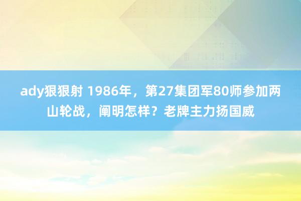 ady狠狠射 1986年，第27集团军80师参加两山轮战，阐明怎样？老牌主力扬国威