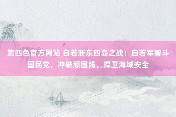 第四色官方网站 自若浙东四岛之战：自若军智斗国民党，冲破顽固线，捍卫海域安全