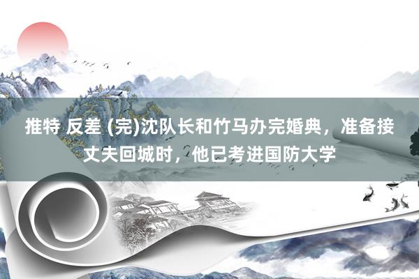 推特 反差 (完)沈队长和竹马办完婚典，准备接丈夫回城时，他已考进国防大学