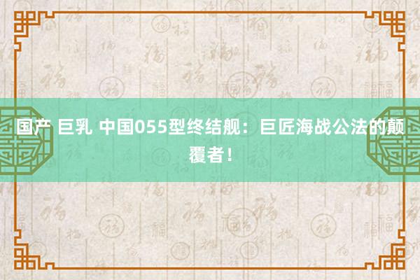 国产 巨乳 中国055型终结舰：巨匠海战公法的颠覆者！