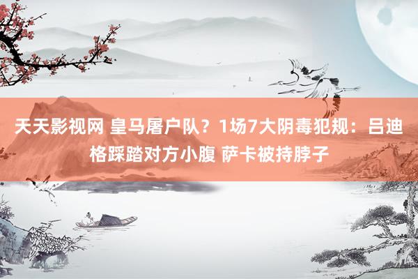 天天影视网 皇马屠户队？1场7大阴毒犯规：吕迪格踩踏对方小腹 萨卡被持脖子