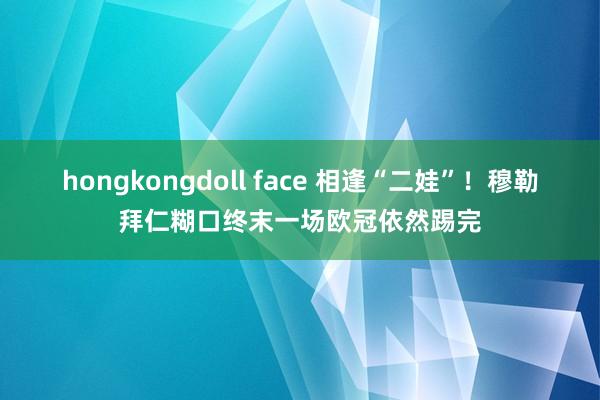 hongkongdoll face 相逢“二娃”！穆勒拜仁糊口终末一场欧冠依然踢完