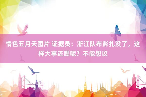 情色五月天图片 证据员：浙江队布彭扎没了，这样大事还踢呢？不能想议