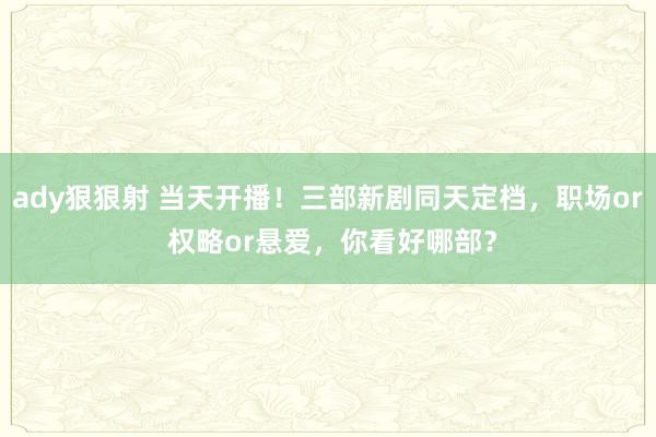 ady狠狠射 当天开播！三部新剧同天定档，职场or 权略or悬爱，你看好哪部？