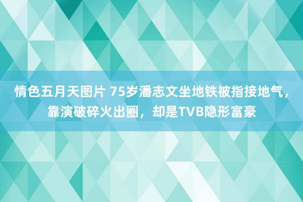 情色五月天图片 75岁潘志文坐地铁被指接地气，靠演破碎火出圈，却是TVB隐形富豪