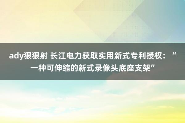 ady狠狠射 长江电力获取实用新式专利授权：“一种可伸缩的新式录像头底座支架”