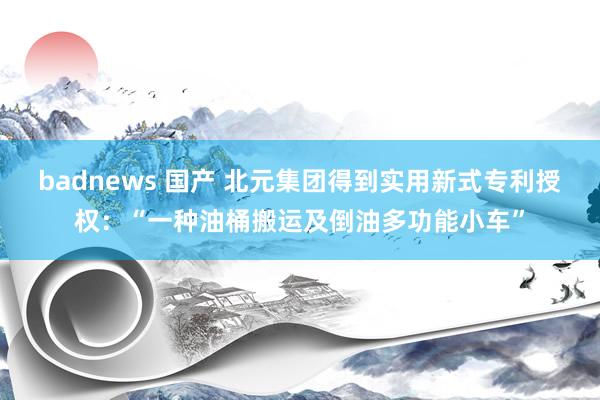 badnews 国产 北元集团得到实用新式专利授权：“一种油桶搬运及倒油多功能小车”