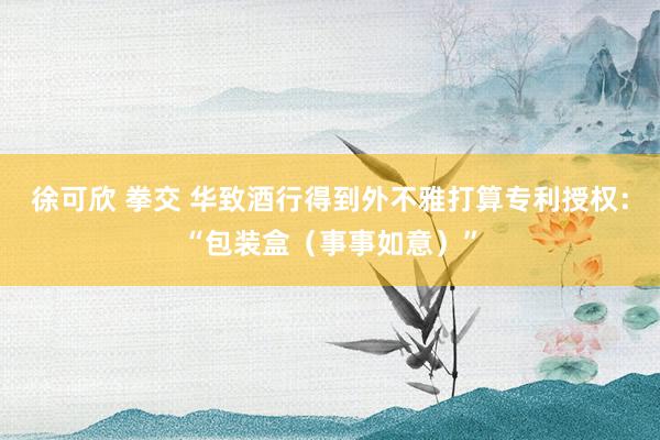 徐可欣 拳交 华致酒行得到外不雅打算专利授权：“包装盒（事事如意）”