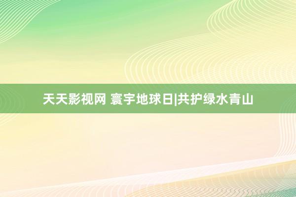 天天影视网 寰宇地球日|共护绿水青山