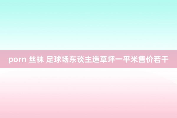 porn 丝袜 足球场东谈主造草坪一平米售价若干