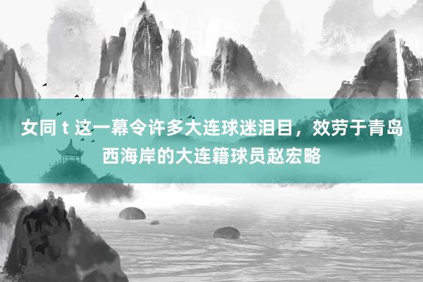 女同 t 这一幕令许多大连球迷泪目，效劳于青岛西海岸的大连籍球员赵宏略