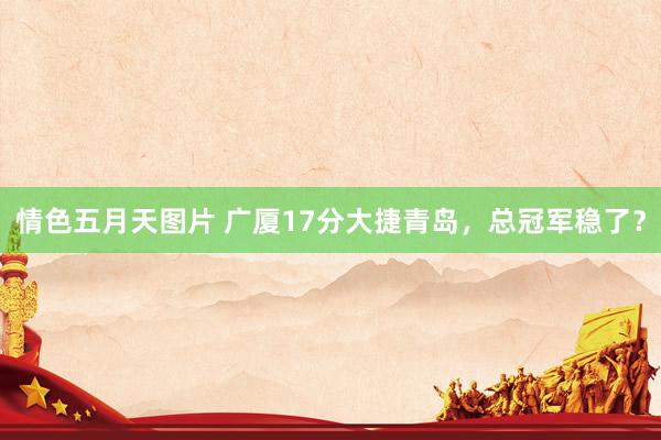 情色五月天图片 广厦17分大捷青岛，总冠军稳了？