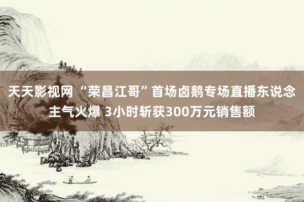 天天影视网 “荣昌江哥”首场卤鹅专场直播东说念主气火爆 3小时斩获300万元销售额