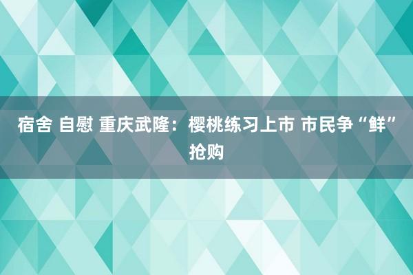 宿舍 自慰 重庆武隆：樱桃练习上市 市民争“鲜”抢购