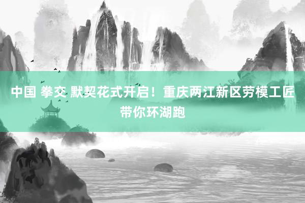 中国 拳交 默契花式开启！重庆两江新区劳模工匠带你环湖跑