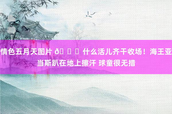 情色五月天图片 😅什么活儿齐干收场！海王亚当斯趴在地上擦汗 球童很无措