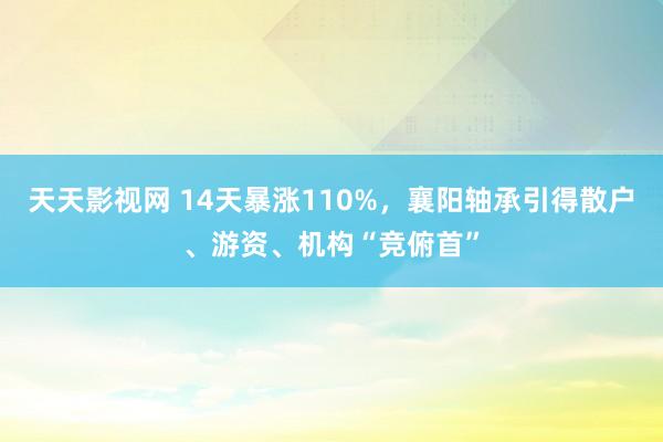 天天影视网 14天暴涨110%，襄阳轴承引得散户、游资、机构“竞俯首”