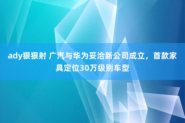 ady狠狠射 广汽与华为妥洽新公司成立，首款家具定位30万级别车型