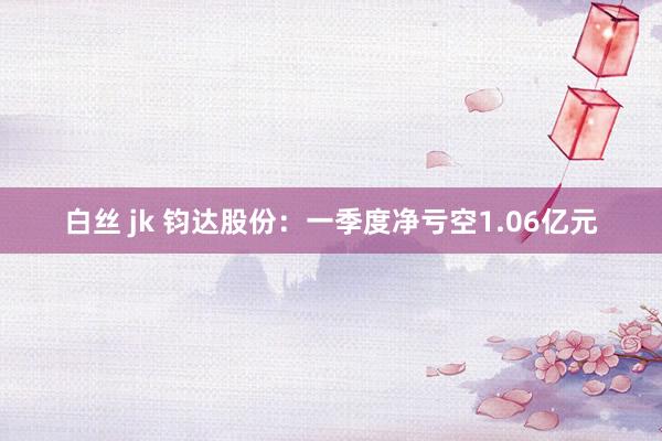 白丝 jk 钧达股份：一季度净亏空1.06亿元