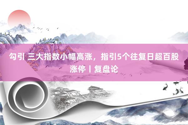 勾引 三大指数小幅高涨，指引5个往复日超百股涨停丨复盘论