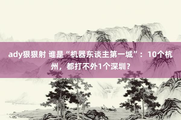 ady狠狠射 谁是“机器东谈主第一城”：10个杭州，都打不外1个深圳？