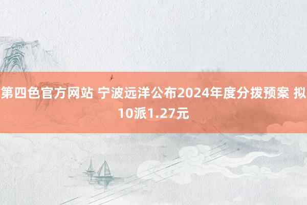 第四色官方网站 宁波远洋公布2024年度分拨预案 拟10派1.27元