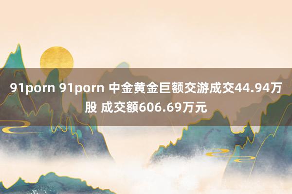 91porn 91porn 中金黄金巨额交游成交44.94万股 成交额606.69万元