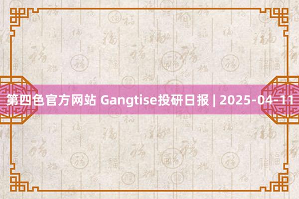 第四色官方网站 Gangtise投研日报 | 2025-04-11