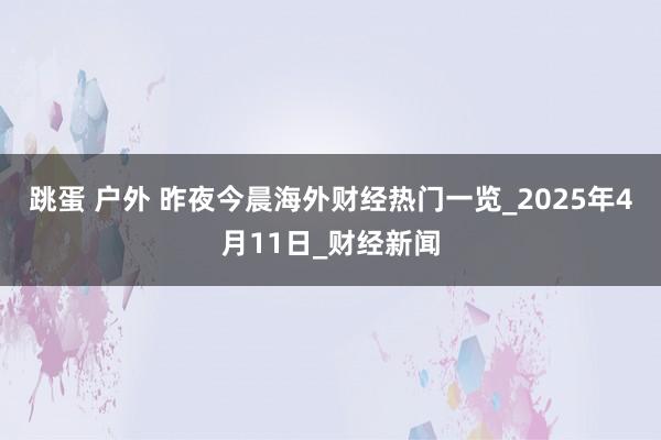 跳蛋 户外 昨夜今晨海外财经热门一览_2025年4月11日_财经新闻