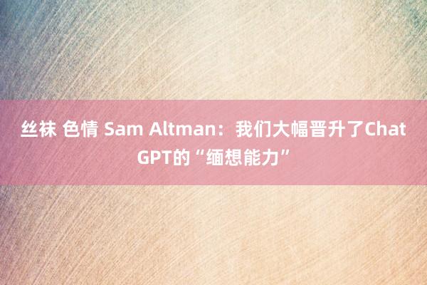 丝袜 色情 Sam Altman：我们大幅晋升了ChatGPT的“缅想能力”