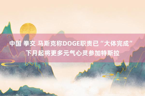 中国 拳交 马斯克称DOGE职责已“大体完成” 下月起将更多元气心灵参加特斯拉