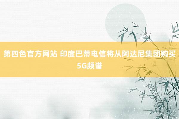 第四色官方网站 印度巴蒂电信将从阿达尼集团购买5G频谱