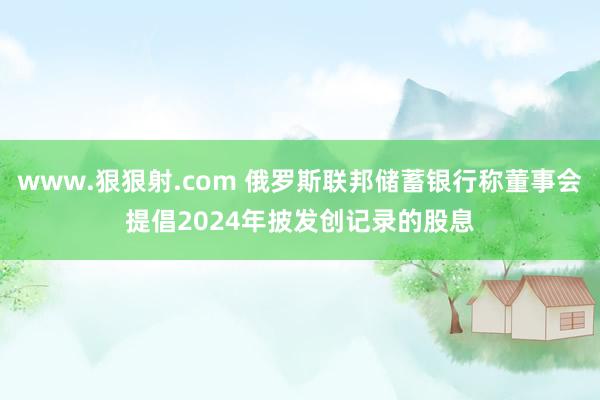 www.狠狠射.com 俄罗斯联邦储蓄银行称董事会提倡2024年披发创记录的股息