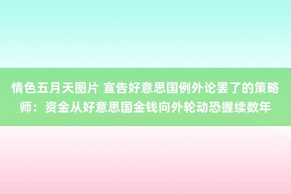 情色五月天图片 宣告好意思国例外论罢了的策略师：资金从好意思国金钱向外轮动恐握续数年
