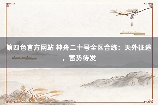 第四色官方网站 神舟二十号全区合练：天外征途，蓄势待发