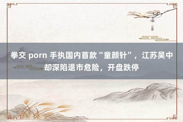 拳交 porn 手执国内首款“童颜针”，江苏吴中却深陷退市危险，开盘跌停
