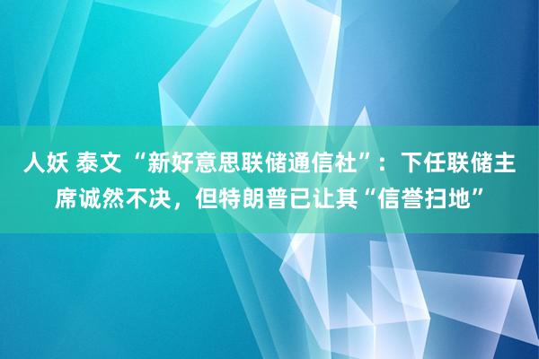 人妖 泰文 “新好意思联储通信社”：下任联储主席诚然不决，但特朗普已让其“信誉扫地”
