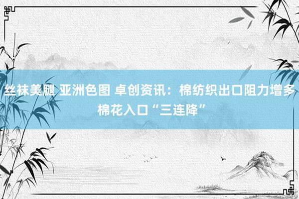 丝袜美腿 亚洲色图 卓创资讯：棉纺织出口阻力增多 棉花入口“三连降”