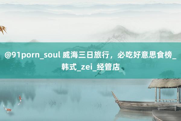 @91porn_soul 威海三日旅行，必吃好意思食榜_韩式_zei_经管店