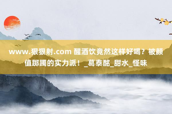 www.狠狠射.com 醒酒饮竟然这样好喝？被颜值踯躅的实力派！_葛泰酩_甜水_怪味